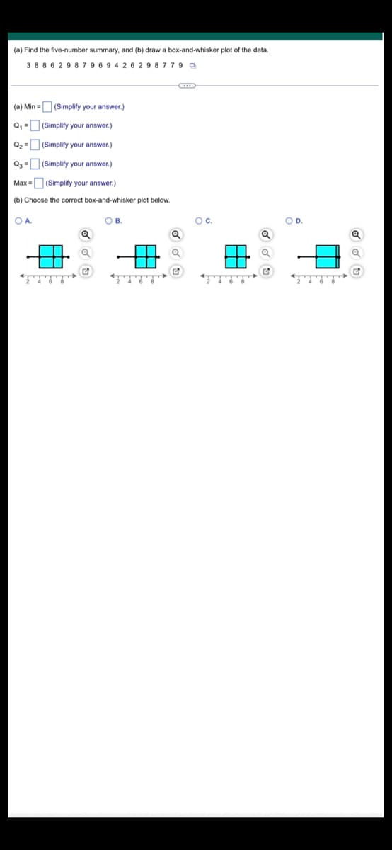 (a) Find the five-number summary, and (b) draw a box-and-whisker plot of the data.
3886298 79 69 4 2 6 2 9 8 7 7 9
(a) Min = (Simplify your answer.)
Q₁ =
Q₂ =
Q3
(Simplify your answer.)
(Simplify your answer.)
(Simplify your answer.)
Max = (Simplify your answer.)
(b) Choose the correct box-and-whisker plot below.
О А.
Q
OB.
Q
O C.
Q
Q
O D.
Q
Q