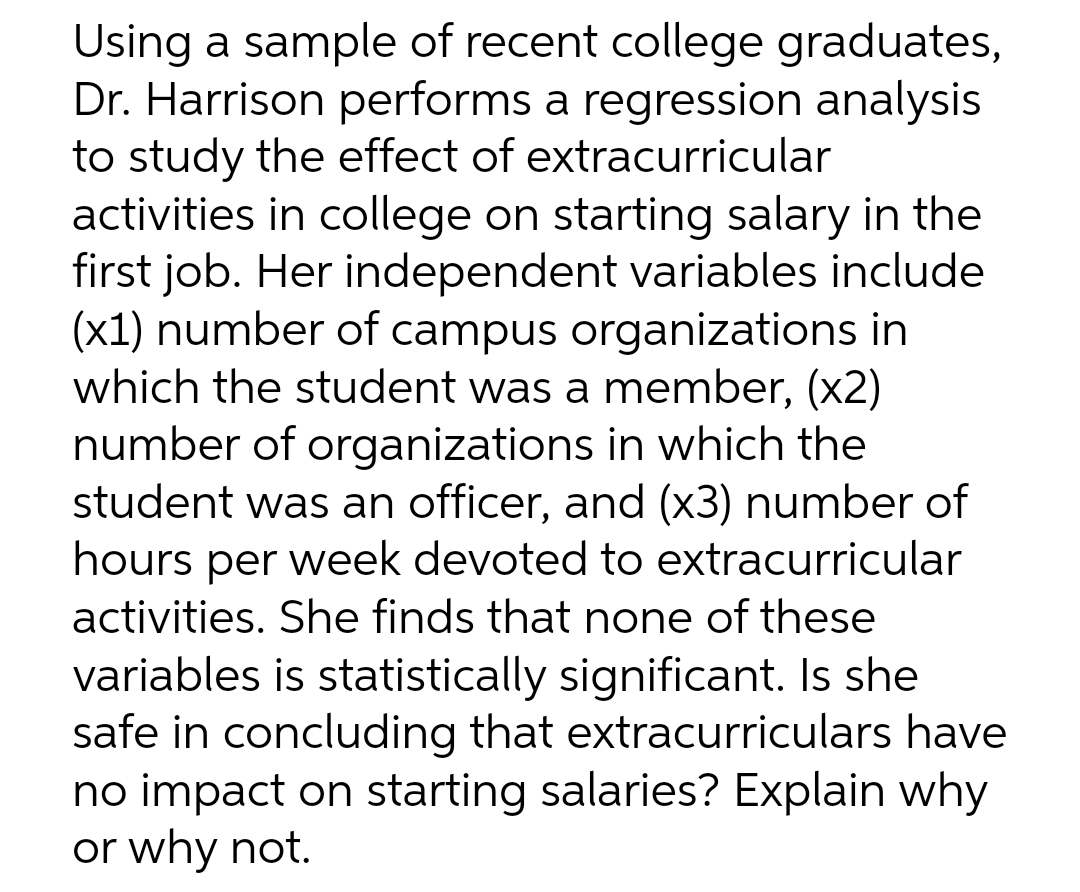 Using a sample of recent college graduates,
Dr. Harrison performs a regression analysis
to study the effect of extracurricular
activities in college on starting salary in the
first job. Her independent variables include
(x1) number of campus organizations in
which the student was a member, (x2)
number of organizations in which the
student was an officer, and (x3) number of
hours per week devoted to extracurricular
activities. She finds that none of these
variables is statistically significant. Is she
safe in concluding that extracurriculars have
no impact on starting salaries? Explain why
or why not.