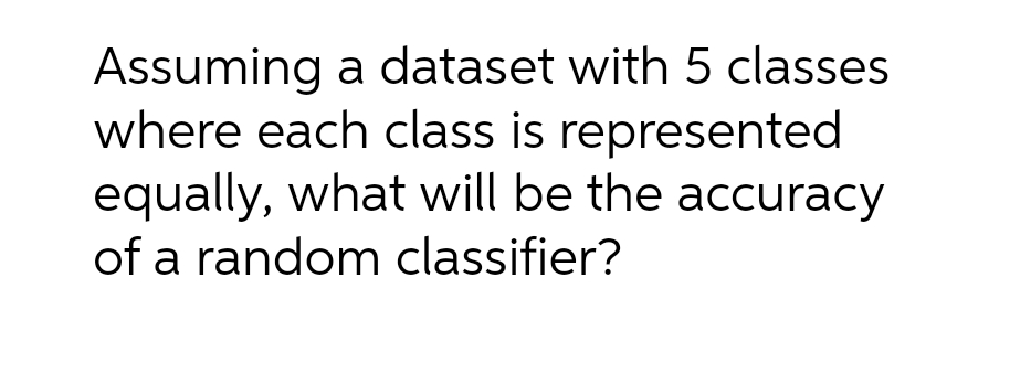 Assuming a dataset with 5 classes
where each class is represented
equally, what will be the accuracy
of a random classifier?