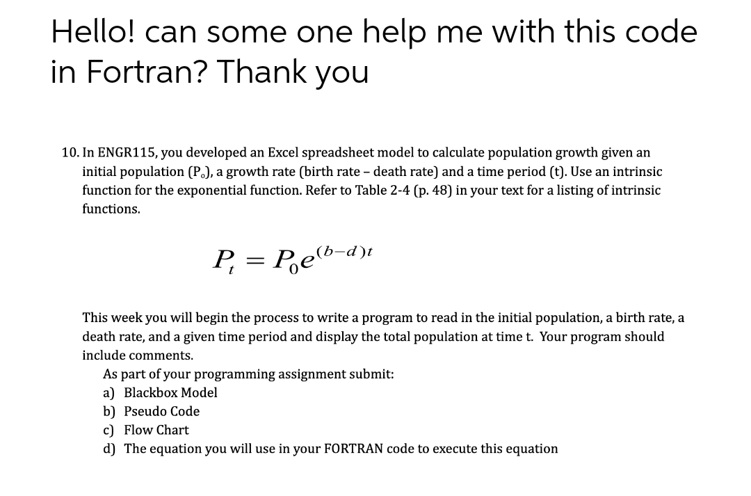 Hello! can some one help me with this code
in Fortran? Thank you
10. In ENGR115, you developed an Excel spreadsheet model to calculate population growth given an
initial population (P.), a growth rate (birth rate - death rate) and a time period (t). Use an intrinsic
function for the exponential function. Refer to Table 2-4 (p. 48) in your text for a listing of intrinsic
functions.
P₁
=
Peb-d)
This week you will begin the process to write a program to read in the initial population, a birth rate, a
death rate, and a given time period and display the total population at time t. Your program should
include comments.
As part of your programming assignment submit:
a) Blackbox Model
b) Pseudo Code
c) Flow Chart
d) The equation you will use in your FORTRAN code to execute this equation