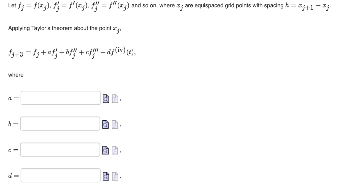 et ƒj = f(xj), ƒ'; = f'(x;), ƒ!! = f'(x;) and so on, where are equispaced grid points with spacing h
Applying Taylor's theorem about the point xj,
fj+3 = fj+af'; +bƒ!! +cf!!! +dƒ(iv) (t),
where
a=
b =
C =
d =
= xj+1 = xj.