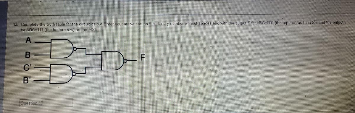 12 Complete the truth table for the circuit below Enter your answer as an 8 bit binary number without spaces and with the output F for ABC-000 (the top row) as the LSB and the output F
for ABC-111 (the bottom row) as the MSB
ABCB
C'
B'
Question 12
Bo
D-
F