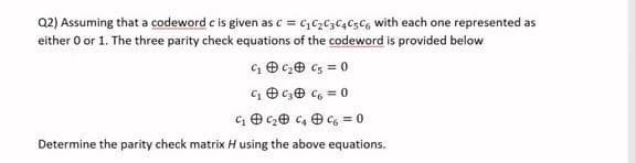 Q2) Assuming that a codeword c' is given as C = C₁ C₂ C3 C4 C5 C6 with each one represented as
either 0 or 1. The three parity check equations of the codeword is provided below
C₂ = 0
= 0
C₁
C₁
C₂
C₂
C₁ C₂ C₂
= 0
Determine the parity check matrix H using the above equations.