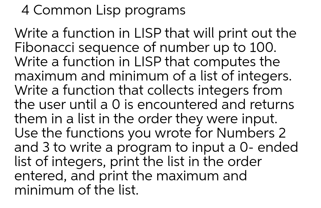 4 Common Lisp programs
Write a function in LISP that will print out the
Fibonacci sequence of number up to 100.
Write a function in LISP that computes the
maximum and minimum of a list of integers.
Write a function that collects integers from
the user until a 0 is encountered and returns
them in a list in the order they were input.
Use the functions you wrote for Numbers 2
and 3 to write a program to input a 0- ended
list of integers, print the list in the order
entered, and print the maximum and
minimum of the list.