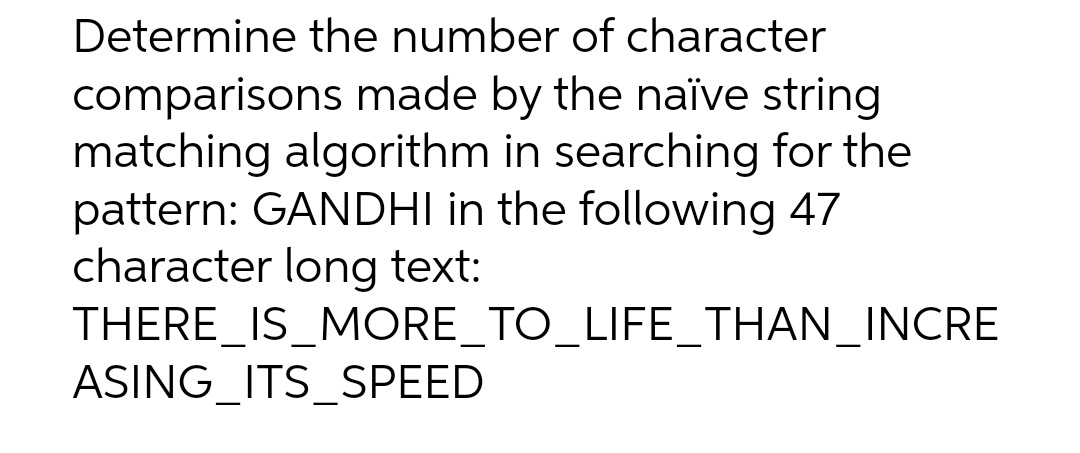 Determine the number of character
comparisons made by the naïve string
matching algorithm in searching for the
pattern: GANDHI in the following 47
character long text:
THERE_IS_MORE_TO_LIFE_THAN_INCRE
ASING ITS SPEED