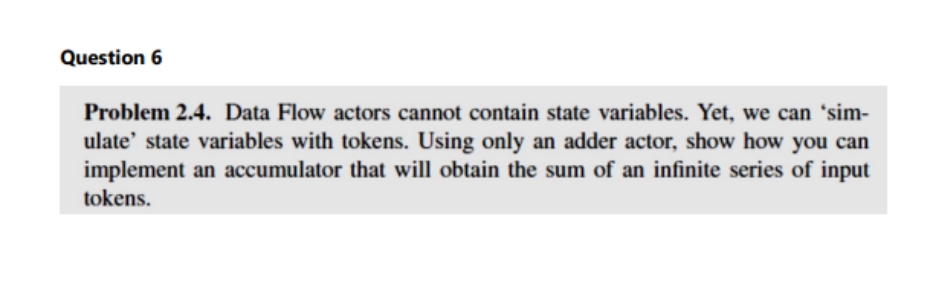 Question 6
Problem 2.4. Data Flow actors cannot contain state variables. Yet, we can 'sim-
ulate' state variables with tokens. Using only an adder actor, show how you can
implement an accumulator that will obtain the sum of an infinite series of input
tokens.