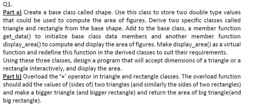 Q1.
Part a) Create a base class called shape. Use this class to store two double type values
that could be used to compute the area of figures. Derive two specific classes called
triangle and rectangle from the base shape. Add to the base class, a member function
get_data() to initialize base class data members and another member function
display_area() to compute and display the area of figures. Make display_area() as a virtual
function and redefine this function in the derived classes to suit their requirements.
Using these three classes, design a program that will accept dimensions of a triangle or a
rectangle interactively, and display the area.
Part b) Overload the +' operator in triangle and rectangle classes. The overload function
should add the values of (sides of) two triangles (and similarly the sides of two rectangles)
and make a bigger triangle (and bigger rectangle) and return the area of big triangle(and
big rectangle).
