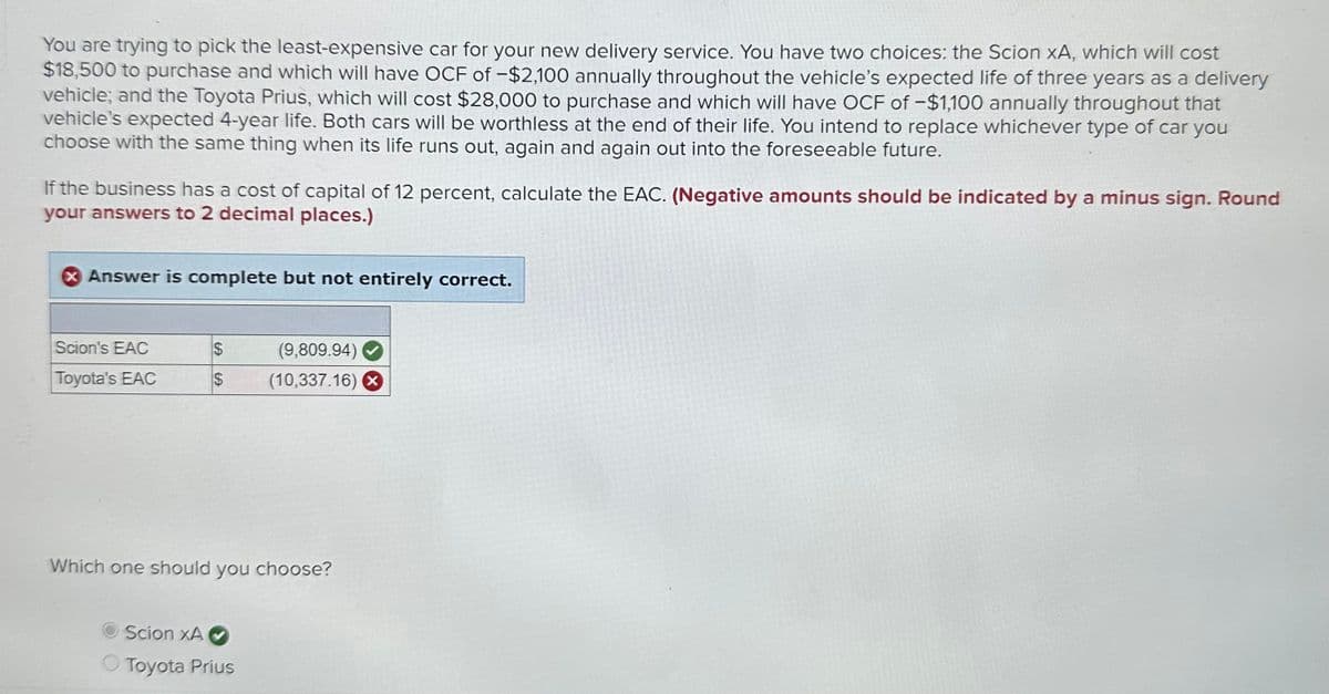 You are trying to pick the least-expensive car for your new delivery service. You have two choices: the Scion XA, which will cost
$18,500 to purchase and which will have OCF of -$2,100 annually throughout the vehicle's expected life of three years as a delivery
vehicle; and the Toyota Prius, which will cost $28,000 to purchase and which will have OCF of -$1,100 annually throughout that
vehicle's expected 4-year life. Both cars will be worthless at the end of their life. You intend to replace whichever type of car you
choose with the same thing when its life runs out, again and again out into the foreseeable future.
If the business has a cost of capital of 12 percent, calculate the EAC. (Negative amounts should be indicated by a minus sign. Round
your answers to 2 decimal places.)
Answer is complete but not entirely correct.
Scion's EAC
Toyota's EAC
$
(9,809.94) ✔
$ (10,337.16) X
Which one should you choose?
Scion XA
Toyota Prius