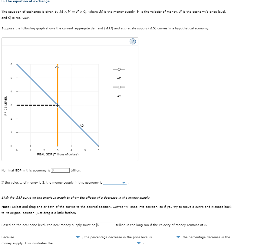 3. The equation of exchange
The equation of exchange is given by MxV=PxQ, where M is the money supply, V is the velocity of money, P is the economy's price level,
and Q is real GDP.
Suppose the following graph shows the current aggregate demand (AD) and aggregate supply (AS) curves in a hypothetical economy.
PRICE LEVEL
00
5
0
0
2
3
4
REAL GDP (Trillions of dollars)
Nominal GDP in this economy is S
AD
trillion.
5
Because
money supply. This illustrates the
If the velocity of money is 3, the money supply in this economy is
6
Based on the new price level, the new money supply must be
6 4
AD
Shift the AD curve on the previous graph to show the effects of a decrease in the money supply.
Note: Select and drag one or both of the curves to the desired position. Curves will snap into position, so if you try to move a curve and it snaps back
to its original position, just drag it a little farther.
AS
trillion in the long run if the velocity of money remains at 3.
the percentage decrease in the price level is
the percentage decrease in the