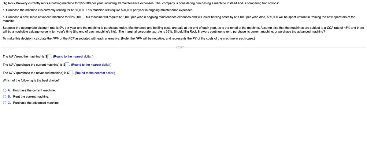 Big Rock Brewery currently rents a bottling machine for $55,000 per year, including all maintenance expenses. The company is considering purchasing a machine instead and is comparing two options:
a. Purchase the machine it is currently renting for $165,000. This machine will require $20,000 per year in ongoing maintenance expenses.
b. Purchase a new, more advanced machine for $260,000. This machine will require $16,000 per year in ongoing maintenance expenses and will lower bottling costs by $11,000 per year. Also, $39,000 will be spent upfront in training the new operators of the
machine.
Suppose the appropriate discount rate is 9% per year and the machine is purchased today. Maintenance and bottling costs are paid at the end of each year, as is the rental of the machine. Assume also that the machines are subject to a CCA rate of 45% and there
will be a negligible salvage value in ten year's time (the end of each machine's life). The marginal corporate tax rate is 35%. Should Big Rock Brewery continue to rent, purchase its current machine, or purchase the advanced machine?
To make this decision, calculate the NPV of the FCF associated with each alternative. (Note: the NPV will be negative, and represents the PV of the costs of the machine in each case.)
The NPV (rent the machine) is $
The NPV (purchase the current machine) is $
The NPV (purchase the advanced machine) is $
Which of the following is the best choice?
(Round to the nearest dollar.)
A. Purchase the current machine.
B. Rent the current machine.
C. Purchase the advanced machine.
(Round to the nearest dollar.)
(Round to the nearest dollar.)