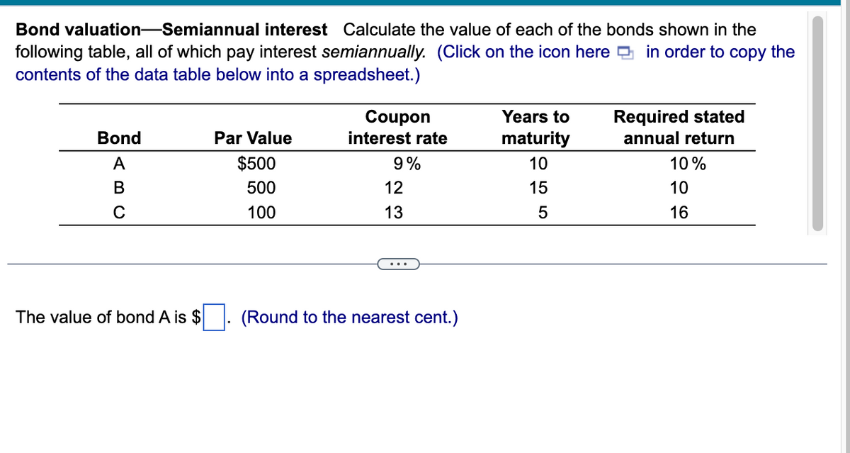 Bond valuation-Semiannual interest Calculate the value of each of the bonds shown in the
following table, all of which pay interest semiannually. (Click on the icon here in order to copy the
contents of the data table below into a spreadsheet.)
Bond
A
B
C
The value of bond A is $
Par Value
$500
500
100
Coupon
interest rate
9%
12
13
(Round to the nearest cent.)
Years to
maturity
10
15
5
Required stated
annual return
10%
10
16