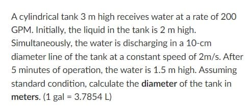 A cylindrical tank 3 m high receives water at a rate of 200
GPM. Initially, the liquid in the tank is 2 m high.
Simultaneously, the water is discharging in a 10-cm
diameter line of the tank at a constant speed of 2m/s. After
5 minutes of operation, the water is 1.5 m high. Assuming
standard condition, calculate the diameter of the tank in
meters. (1 gal = 3.7854 L)
