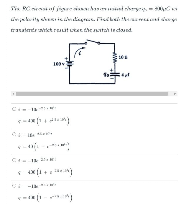 The RC circuit of figure shown has an initial charge q.
800µC wi
the polarity shown in the diagram. Find both the current and charge
transients which result when the switch is closed.
10n
100 v
4 uf
Oi = -10e 2.5 z 104t
q = 400 (1 + e25= 10)
O i = 10e-2.5 z 10ʻt
9 =
+ e-2.5 z 10t
%3D
Oi = -10e 2.5 z 104t
9 = 400 (1 + e-2.5 z 101't
O i = -10e 2.5 z 10't
q = 400 (1 - e-2.5 z 10't
