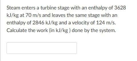 Steam enters a turbine stage with an enthalpy of 3628
kJ/kg at 70 m/s and leaves the same stage with an
enthalpy of 2846 kJ/kg and a velocity of 124 m/s.
Calculate the work (in kJ/kg ) done by the system.
