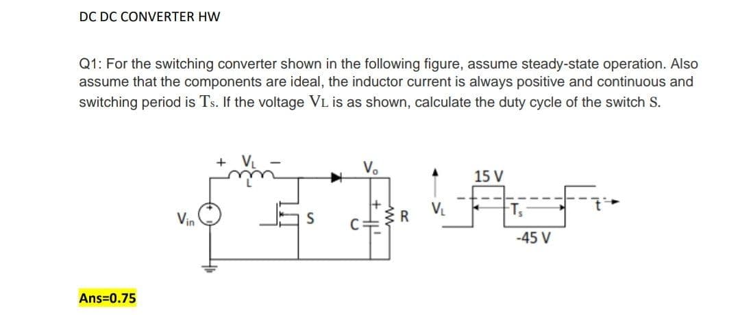 DC DC CONVERTER HW
Q1: For the switching converter shown in the following figure, assume steady-state operation. Also
assume that the components are ideal, the inductor current is always positive and continuous and
switching period is Ts. If the voltage VL is as shown, calculate the duty cycle of the switch S.
V.
15 V
VL
Vin
ER
-45 V
Ans=0.75
