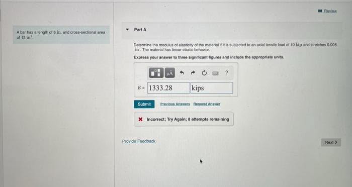 A bar has a length of 8 in. and cross-sectional area
of 12 in
Part A
Determine the modulus of elasticity of the material if it is subjected to an axial tensile load of 10 kip and stretches 0.005
in. The material has linear-elastic behavior.
Express your answer to three significant figures and include the appropriate units.
HA
E= 1333.28
kips
Submit Previous Answers Request Answer
Provide Feedback
X Incorrect; Try Again; 8 attempts remaining
Review
Next >