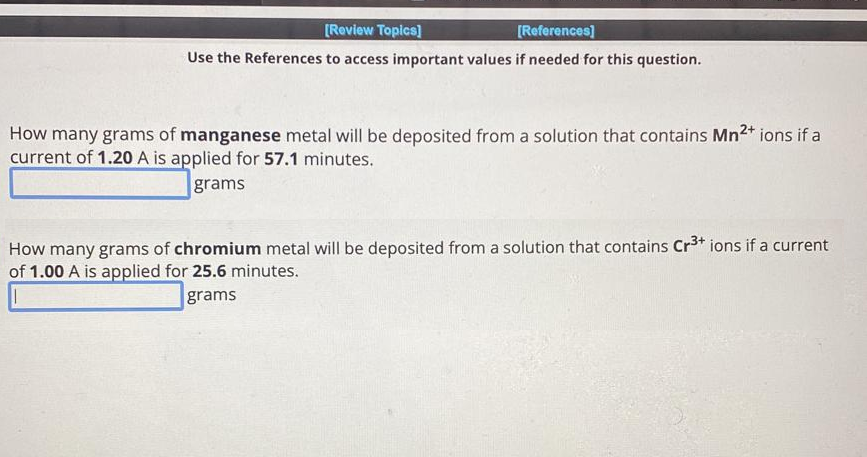 [Review Topics]
[References]
Use the References to access important values if needed for this question.
How many grams of manganese metal will be deposited from a solution that contains Mn²+ ions if a
current of 1.20 A is applied for 57.1 minutes.
grams
How many grams of chromium metal will be deposited from a solution that contains Cr³+ ions if a current
of 1.00 A is applied for 25.6 minutes.
grams