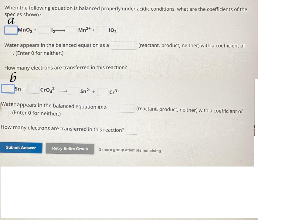 When the following equation is balanced properly under acidic conditions, what are the coefficients of the
species shown?
a
MnO₂ +
12-
Water appears in the balanced equation as a
. (Enter 0 for neither.)
Sn + Cro4²-
Mn2+ +
How many electrons are transferred in this reaction?
6
Submit Answer
-
103
Sn²+ +
Cr3+
Water appears in the balanced equation as a
. (Enter 0 for neither.)
How many electrons are transferred in this reaction?
(reactant, product, neither) with a coefficient of
(reactant, product, neither) with a coefficient of
Retry Entire Group 2 more group attempts remaining