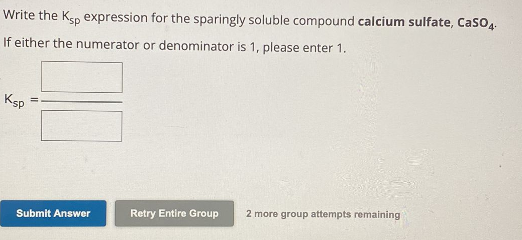 Write the Ksp expression for the sparingly soluble compound calcium sulfate, CaSO4.
If either the numerator or denominator is 1, please enter 1.
Ksp
=
Submit Answer
Retry Entire Group
2 more group attempts remaining