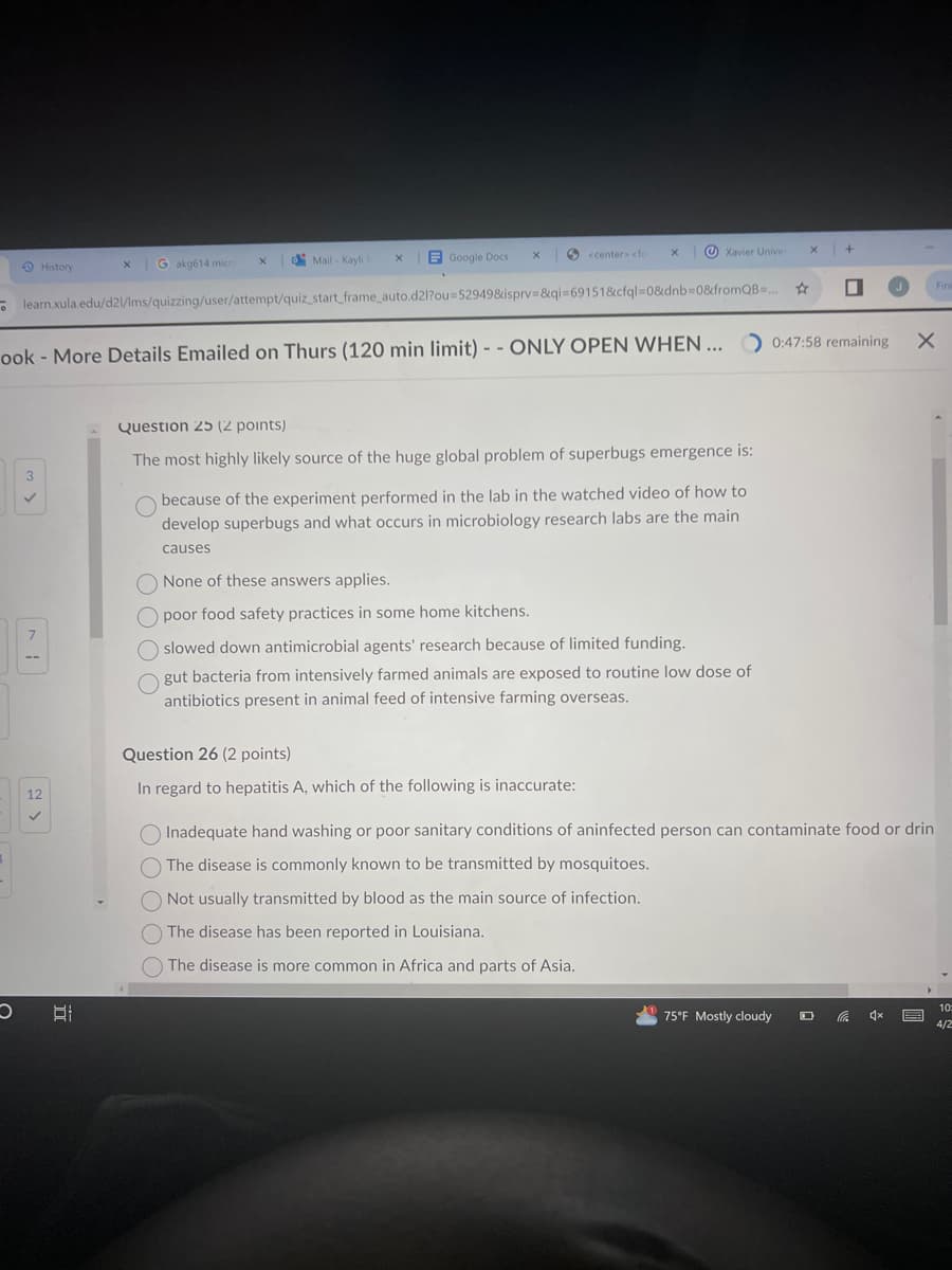 History
Gakg614 micro
X
Mail - Kayli J
x
Google Docs
x
<center> <fo
x
Xavier Univer
+
learn.xula.edu/d21/Ims/quizzing/user/attempt/quiz_start_frame_auto.d2l?ou=52949&isprv=&qi=69151&cfql=0&dnb=0&fromQB...
ook - More Details Emailed on Thurs (120 min limit) --ONLY OPEN WHEN...
O
12
✓
TT
0:47:58 remaining
×
Question 25 (2 points)
The most highly likely source of the huge global problem of superbugs emergence is:
00
because of the experiment performed in the lab in the watched video of how to
develop superbugs and what occurs in microbiology research labs are the main
causes
None of these answers applies.
poor food safety practices in some home kitchens.
slowed down antimicrobial agents' research because of limited funding.
gut bacteria from intensively farmed animals are exposed to routine low dose of
antibiotics present in animal feed of intensive farming overseas.
Question 26 (2 points)
In regard to hepatitis A, which of the following is inaccurate:
Inadequate hand washing or poor sanitary conditions of aninfected person can contaminate food or drin
The disease is commonly known to be transmitted by mosquitoes.
Not usually transmitted by blood as the main source of infection.
The disease has been reported in Louisiana.
The disease is more common in Africa and parts of Asia.
Fin
75°F Mostly cloudy
10
4/2