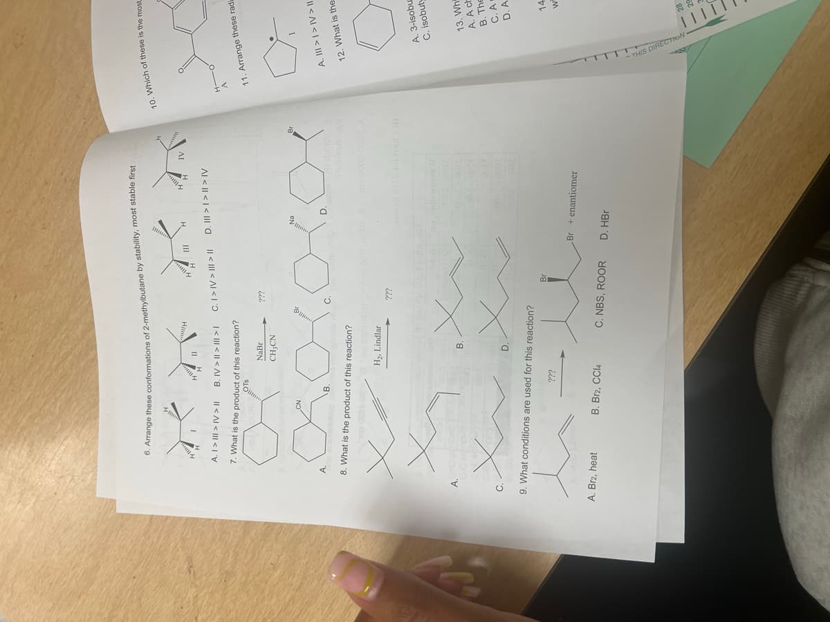 6. Arrange these conformations of 2-methylbutane by stability, most stable first g
www.H
III
H
H
A. I > III > IV > II
B. IV>>> C. I>IV>> D. >>>IV
7. What is the product of this reaction?
CN
OTS
NaBr
CH3CN
???
A.
B.
8. What is the product of this reaction?
H₂, Lindlar
B.
X
D.
9. What conditions are used for this reaction?
???
???
IV
mo 0008-0089
3300
10. Which of these is the most
H-
A
11. Arrange these radi
I
A. III >I>IV>||
12. What is the
A. 3-isobut
C. isobuty
13. Wh
A. A ch
B. The
C. A
D. A
Br
14
Br + enantiomer
Wi
A. Br2, heat
B. Br2, CCl4
C. NBS, ROOR
D. HBr
28
29