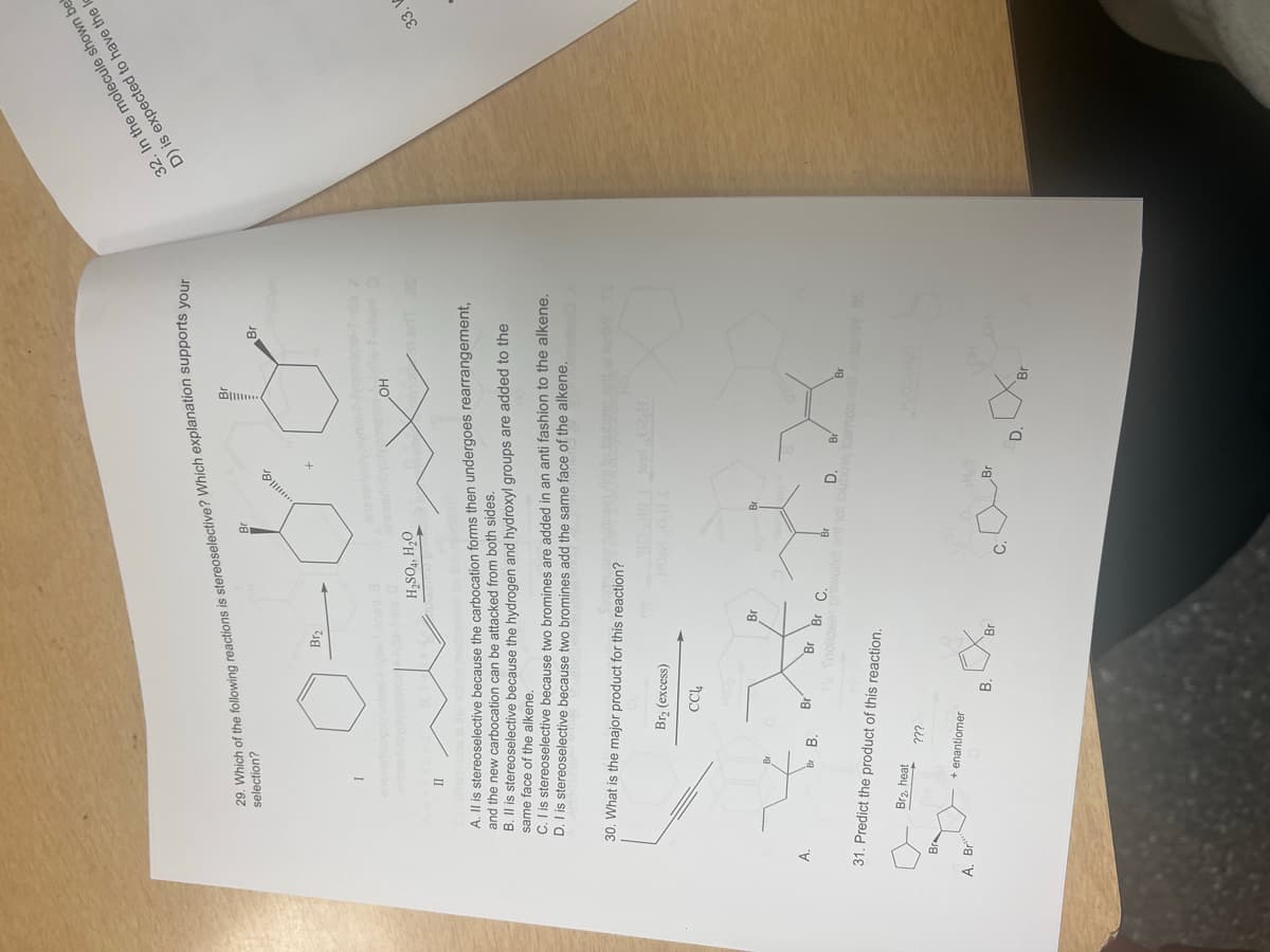 selection?
29. Which of the following reactions is stereoselective? Which explanation supports your
Br
32. In the molecule shown bel
D) is expected to have the
I
Br₂
H2SO4, H₂O
Br
A
OH
II
Which one
A. Il is stereoselective because the carbocation forms then undergoes rearrangement,
and the new carbocation can be attacked from both sides.
B. II is stereoselective because the hydrogen and hydroxyl groups are added to the
same face of the alkene.
ON
C. I is stereoselective because two bromines are added in an anti fashion to the alkene.
D. I is stereoselective because two bromines add the same face of the alkene.
30. What is the major product for this reaction?
Br₂ (excess)
CC14
HOMOS
33. V
Br
Br
HOB
Br
Br
Br Br C.
H₂ Snoilse priwollot
31. Predict the product of this reaction.
Br
D.
Br
Br
Br2, heat
???
Br
+ enantiomer
Br
A. Bri
Br