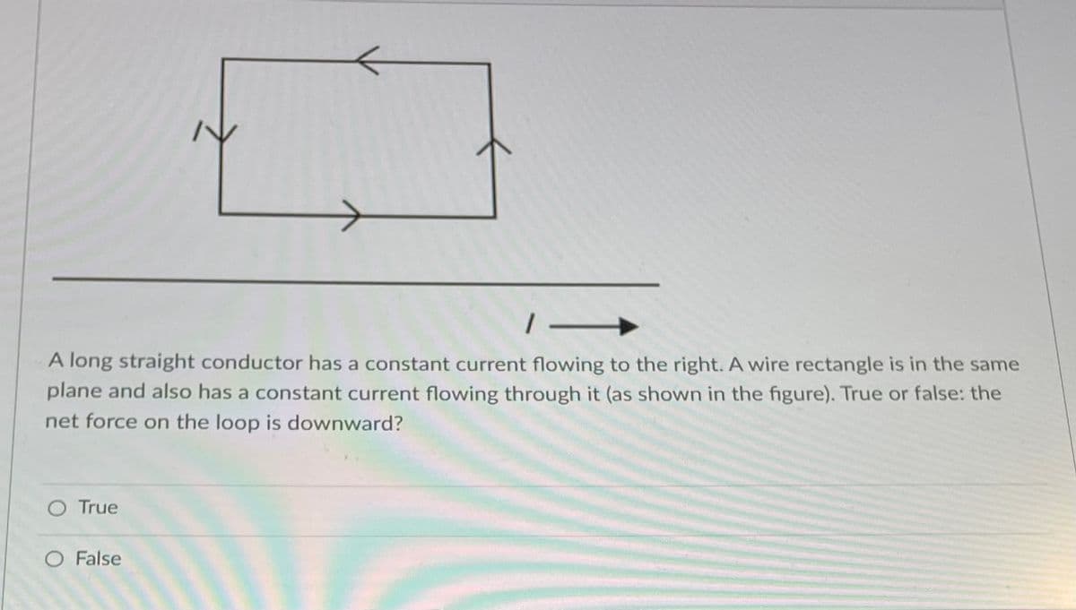 1-
A long straight conductor has a constant current flowing to the right. A wire rectangle is in the same
plane and also has a constant current flowing through it (as shown in the figure). True or false: the
net force on the loop is downward?
O True
O False