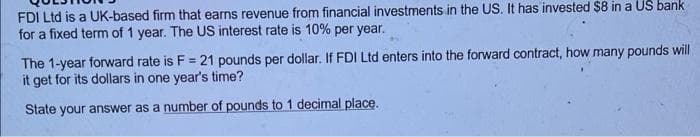 FDI Ltd is a UK-based firm that earns revenue from financial investments in the US. It has invested $8 in a US bank
for a fixed term of 1 year. The US interest rate is 10% per year.
The 1-year forward rate is F = 21 pounds per dollar. If FDI Ltd enters into the forward contract, how many pounds will
it get for its dollars in one year's time?
State your answer as a number of pounds to 1 decimal place.
