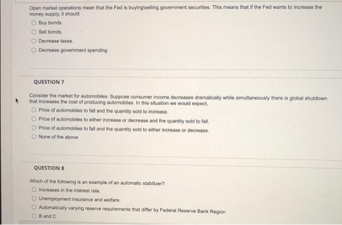 Open market operations mean that the Fed is buying\selling government securities. This means that if the Fed wants to increase the
money supply, it should
ⒸBuy bonds.
Sell bonds.
Decrease taxes.
Decrease government spending
QUESTION 7
Consider the market for automobiles. Suppose consumer income decreases dramatically while simultaneously there is global shutdown
that increases the cost of producing automobiles. In this situation we would expect,
Price of automobiles to fall and the quantity sold to increase.
O Price of automobiles to either increase or decrease and the quantity sold to fall.
Price of automobiles to fall and the quantity sold to either increase or decrease.
None of the above
QUESTION 8
Which of the following is an example of an automatic stabilizer?
O Increases in the interest rate.
Unemployment insurance and welfare.
O Automatically varying reserve requirements that differ by Federal Reserve Bank Region
B and C.