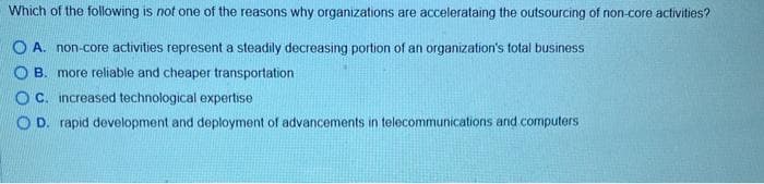 Which of the following is not one of the reasons why organizations are accelerataing the outsourcing of non-core activities?
OA. non-core activities represent a steadily decreasing portion of an organization's total business
OB. more reliable and cheaper transportation
OC. increased technological expertise
OD. rapid development and deployment of advancements in telecommunications and computers