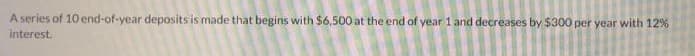 A series of 10 end-of-year deposits is made that begins with $6,500 at the end of year 1 and decreases by $300 per year with 12%
interest.