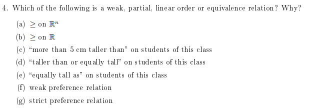 4. Which of the following is a weak, partial, linear order or equivalence relation? Why?
(a) ≥ on Rn
(b) ≥ on R
(c) "more than 5 cm taller than" on students of this class
(d) "taller than or equally tall" on students of this class
(e) "equally tall as" on students of this class
(f) weak preference relation
(g) strict preference relation