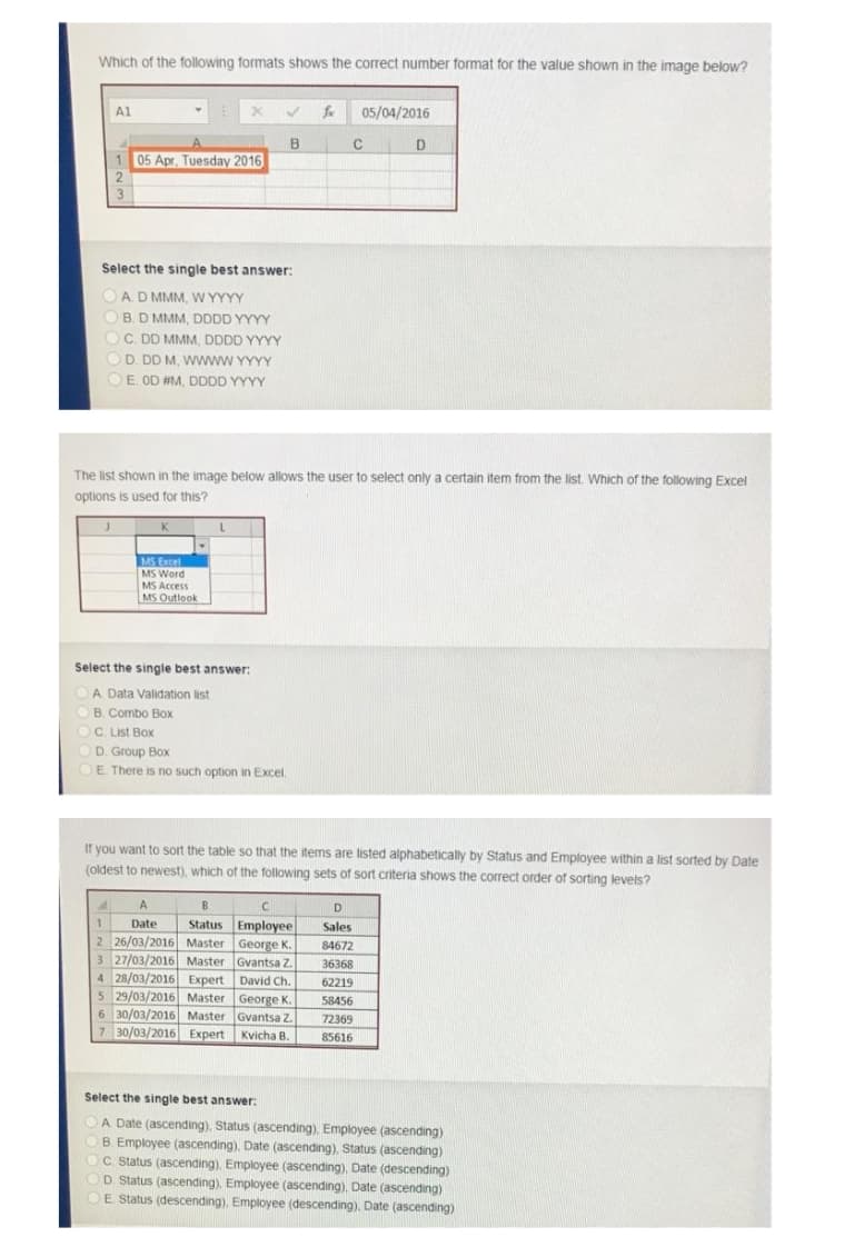 Which of the following formats shows the correct number format for the value shown in the image below?
A1
fx
05/04/2016
B
1
05 Apr. Tuesday 2016
Select the single best answer:
OA D MMM, W YYYY
O
B. D MMM, DDDD YYYY
C. DD MMM. DDDD YYYY
O D. DD M, Wwww YYYY
OE OD #M, DDDD YYYY
The list shown in the image below allows the user to select only a certain item from the list. Which of the following Excel
options is used for this?
K
MS Excel
MS Word
MS Access
MS Outlook
Select the single best answer:
OA Data Validation list
OB. Combo Box
C. List Box
OD. Group Box
DE There is no such option in Excel.
If you want to sort the table so that the items are listed alphabetically by Status and Employee within a list sorted by Date
(oldest to newest), which of the following sets of sort criteria shows the correct order of sorting levels?
B
D.
Status Employee
2 26/03/2016 Master George K.
3 27/03/2016 Master Gvantsa Z.
4 28/03/2016 Expert David Ch.
5 29/03/2016 Master George K.
6 30/03/2016 Master Gvantsa Z.
7 30/03/2016 Expert Kvicha B.
1
Date
Sales
84672
36368
62219
58456
72369
85616
Select the single best answer:
:
A Date (ascending). Status (ascending). Employee (ascending)
B Employee (ascending), Date (ascending), Status (ascending)
OC. Status (ascending). Employee (ascending), Date (descending)
D Status (ascending). Employee (ascending), Date (ascending)
OE Status (descending). Employee (descending), Date (ascending)
