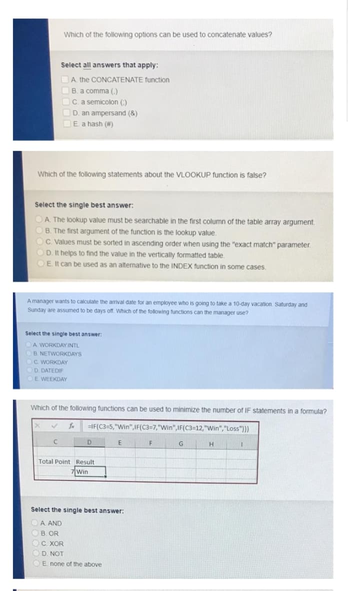 Which of the following options can be used to concatenate values?
Select all answers that apply:
DA. the CONCATENATE function
B. a comma (,)
OC. a semicolon (:)
D. an ampersand (&)
DE. a hash (#)
Which of the following statements about the VLOOKUP function is false?
Select the single best answer:
OA. The lookup value must be searchable in the first column of the table array argument.
OB. The first argument of the function is the lookup value.
OC. Values must be sorted in ascending order when using the "exact match" parameter.
OD. It helps to find the value in the vertically formatted table.
OE It can be used as an alternative to the INDEX function in some cases.
A manager wants to calculate the arrival date for an employee who is going to take a 10-day vacation. Saturday and
Sunday are assumed to be days off. Which of the following functions can the manager use?
Select the single best answer:
A WORKDAY INTL
B. NETWORKDAYS
C. WORKDAY
D. DATEDIF
E WEEKDAY
Which of the following functions can be used to minimize the number of IF statements in a formula?
fx
=IF(C3=5,"Win",IF(C3=7,"Win",IF(C3=12,"Win","Loss")))
D.
E
F
Total Point Result
Win
Select the single best answer:
OA AND
OB. OR
OC. XOR
OD. NOT
OE none of the above
