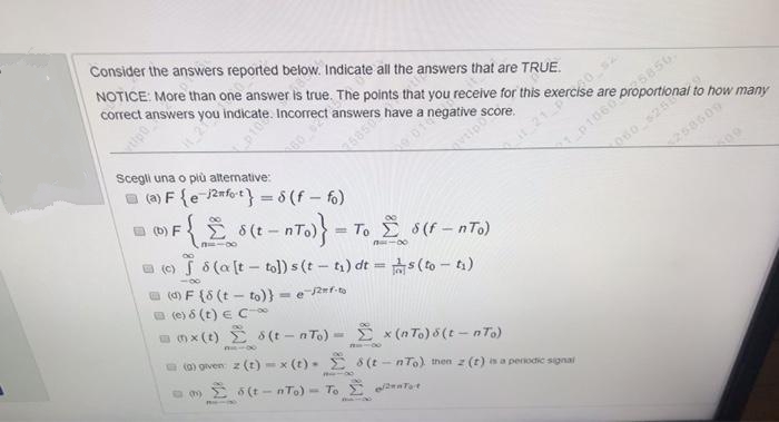 NOTICE: More than one answer is true. The points that you receive for this exercise are pre onal to how many
Consider the answers reported below. Indicate all the answers that are TRUE.
correct answers you indicate. Incorrect answers have a
268509
a (a) F {e 2nfo;t} = 8 (f – fo)
Scegli una o più alternative:
60
21
p1060
(b) F
Ž 8(t - nTo)= To E 6(f – nTo)
060 251
258609
O (C)
5 8(a (t - tol) s (t - t) dt =s (to - t)
(d) F {8 (t - to)}- e/2=f-to
a (e) 8 (t) e C
a n x (t) E S (t - n To) - x (n To) 5 (t - n To)
(0) given z (t)-x (t). E 8 (t - nTo) then z (t) is a perodic signal
a 09 E 6 (t - nTo)
- To E e Tat
