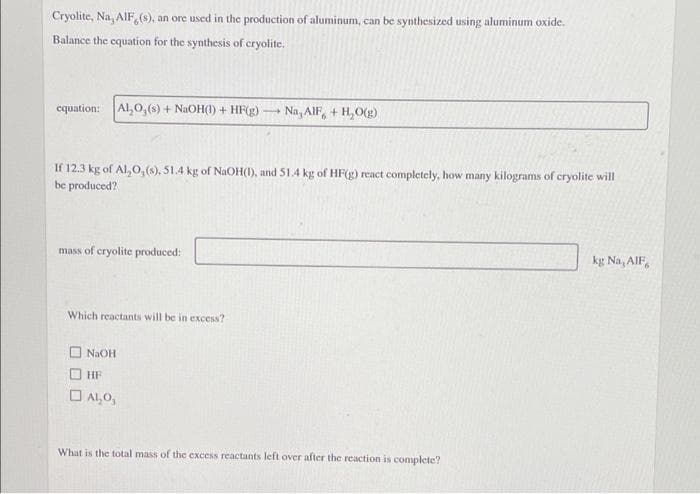 Cryolite, Na, AIF, (s), an ore used in the production of aluminum, can be synthesized using aluminum oxide.
Balance the equation for the synthesis of cryolite.
cquation: Al,0,(s) + NAOH(1) + HF(g)-
Na, AlF, + H,O(g)
If 12.3 kg of Al, 0,(6), 51.4 kg of NAOH(1), and 51.4 kg of HF(g) react completely, how many kilograms of cryolite will
be produced?
mass of cryolite produced:
kg Na, AlF,
Which reactants will be in excess?
O NaOH
HF
O Al,0,
What is the total mass of the excess reactants left over after the reaction is complete?
