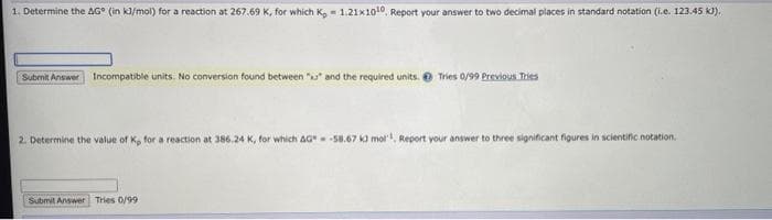 1. Determine the AG° (in kl/mol) for a reaction at 267.69 K, for which K, - 1.21x1010, Report your answer to two decimal places in standard notation (i.e. 123.45 KJ).
Subenit Answer Incompatible units. No conversion found between " and the required units. e Tries 0/99 Previous Tries
2. Determine the value of K, for a reaction at 386.24 K, for which AG58.67 k0 mol, Report your answer to three significant figures in scientific notation.
Submit Answer Tries 0/99
