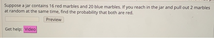 Suppose a jar contains 16 red marbles and 20 blue marbles. If you reach in the jar and pull out 2 marbles
at random at the same time, find the probability that both are red.
Preview
Get help: Video