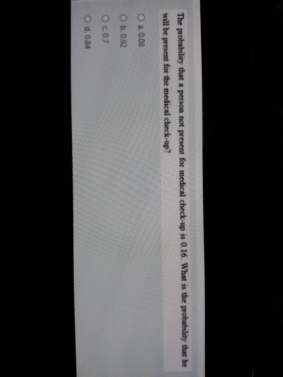The probability that a person not present for medical check-up is 0.16. What is the probability that he
will be present for the medical check-up?
O a. 0.08
O b. 0.92
O .0.7
O d. 0.84
