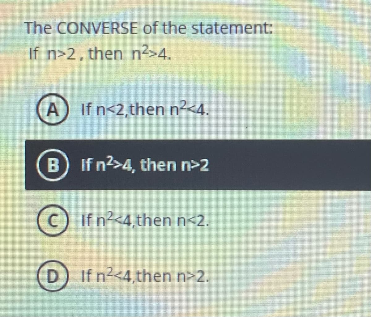 The CONVERSE of the statement:
If n>2, then n2>4.
A) If n<2,then n²<4.
B) If n?>4, then n>2
If n2<4,then n<2.
D) If n2<4,then n>2.
