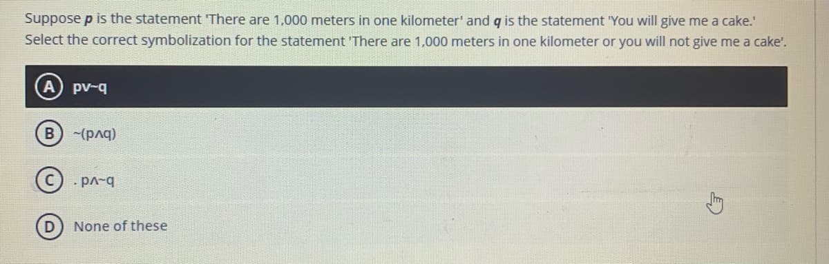 Suppose p is the statement There are 1,000 meters in one kilometer' and g is the statement "You will give me a cake.
Select the correct symbolization for the statement 'There are 1,000 meters in one kilometer or you will not give me a cake'.
pv-q
B -(pq)
· pA-q
None of these
