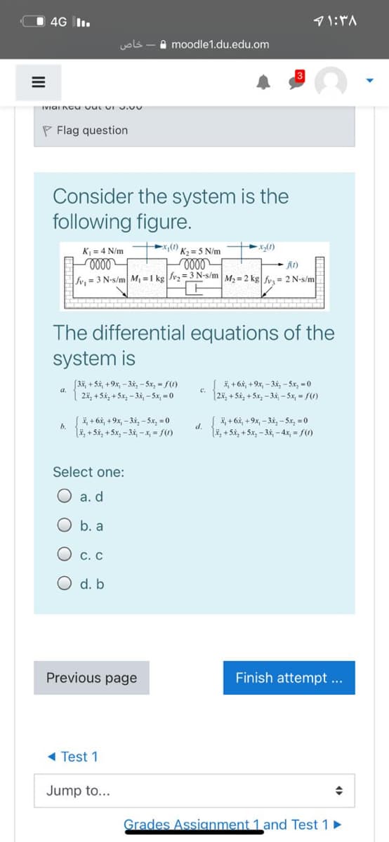 4G I.
uols -a moodle1.du.edu.om
IVIGI Ncu vut UI .00
P Flag question
Consider the system is the
following figure.
K = 4 N/m
x,(1)
K2 = 5 N/m
x(1)
fy. = 3 N-s/m M =1 kg|Jv2=3 N-s/m M, = 2 kg f= 2 N-s/m
The differential equations of the
system is
[3*, + 5x, +9x, - 3x, - 5x, - f()
| 2i, +5i, +5x,-34, - Sx, =0
*, + 6x, +9x, - 3i, - Sx, = 0
|25, + Si, + Sx, - 3i, -5x, = /(1)
|+6i, +9x, - 3x, -5x, = 0
i, + 6i, +9x, - 3x, - 5x, =0
b.
d.
li, + 5i, +5x, - 3x, - x, = f(0)
LE, + 5i, + 5x, - 34, -4x, = f()
Select one:
O a. d
b. a
O c. C
O d. b
Previous page
Finish attempt ...
1 Test 1
Jump to...
Grades Assignment 1 and Test 1
