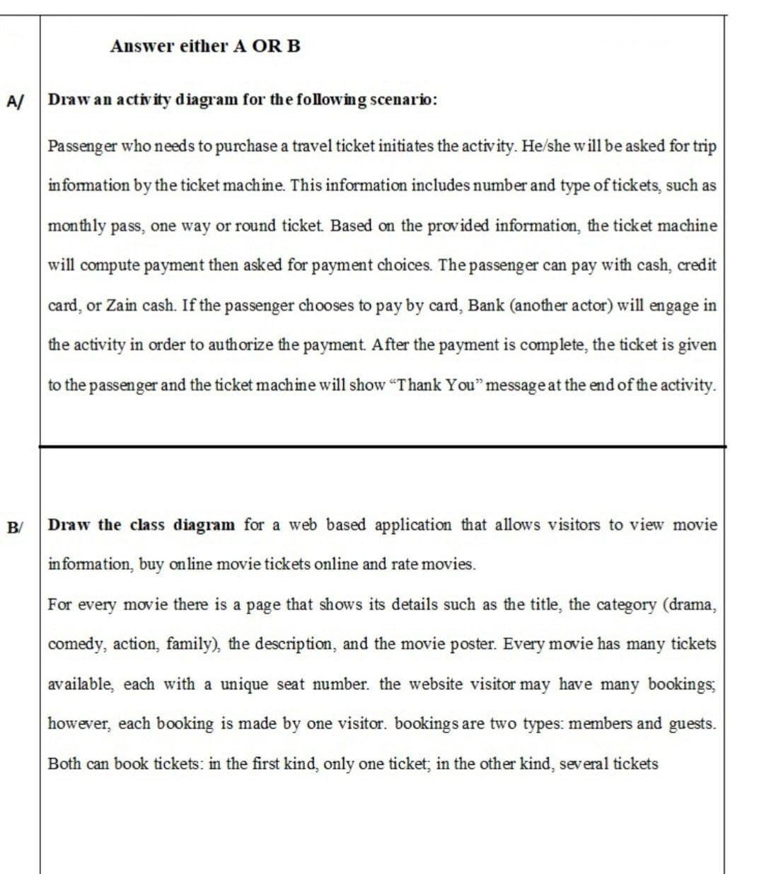 Answer either A OR B
A/
Draw an activity diagram for the following scenario:
Passenger who needs to purchase a travel ticket initiates the activity. He/she will be asked for trip
information by the ticket machine. This information includes number and type of tickets, such as
monthly pass, one way or round ticket. Based on the provided information, the ticket machine
will compute payment then asked for payment choices. The passenger can pay with cash, credit
card, or Zain cash. If the passenger chooses to pay by card, Bank (another actor) will engage in
the activity in order to authorize the payment. After the payment is complete, the ticket is given
to the passenger and the ticket machine will show "Thank You" message at the end of the activity.
B/
Draw the class diagram for a web based application that allows visitors to view movie
information, buy online movie tickets online and rate movies.
For every movie there is a page that shows its details such as the title, the category (drama,
comedy, action, family), the description, and the movie poster. Every movie has many tickets
available, each with a unique seat number. the website visitor may have many bookings;
however, each booking is made by one visitor. bookings are two types: members and guests.
Both can book tickets: in the first kind, only one ticket; in the other kind, several tickets