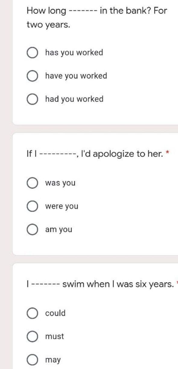 How long
two years.
‒‒‒‒===
has you worked
O have you worked
had you worked
======
was you
were you
in the bank? For
If I
I'd apologize to her. *
-----
--- swim when I was six years.
could
must
O may
O am you