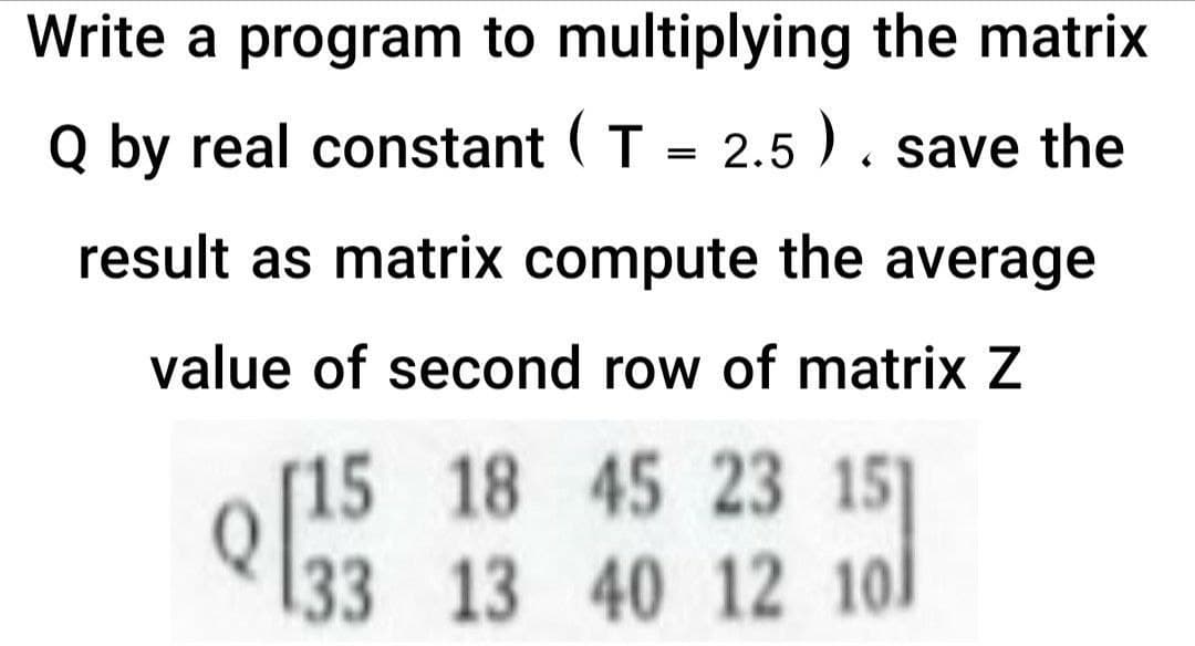 Write a program to multiplying the matrix
Q by real constant ( T = 2.5). save the
result as matrix compute the average
value of second row of matrix Z
[15 18 45 23 151
Q33 13 40 12 10