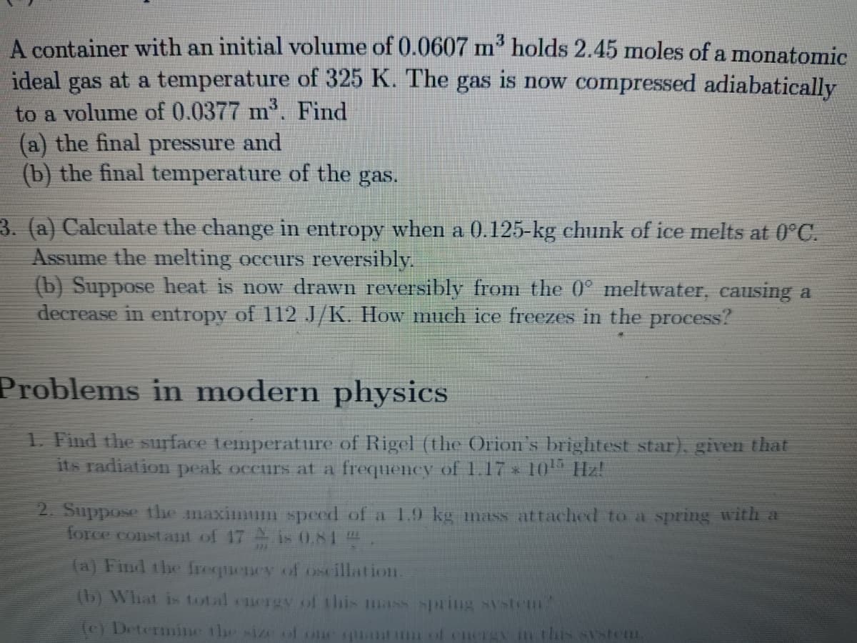 A container with an initial volume of 0.0607 m³ holds 2.45 moles of a monatomic
ideal gas at a temperature of 325 K. The gas is now compressed adiabatically
to a volume of 0.0377 m³. Find
(a) the final pressure and
(b) the final temperature of the gas.
3. (a) Calculate the change in entropy when a 0.125-kg chunk of ice melts at 0°C.
Assume the melting occurs reversibly.
(b) Suppose heat is now drawn reversibly from the 0° meltwater, causing a
decrease in entropy of 112 J/K. How much ice freezes in the process?
Problems in modern physics
1. Find the surface temperature of Rigel (the Orion's brightest star), given that
its radiation peak occurs at a frequency of 1.17 * 10¹ Hz!
2. Suppose the maximum speed of a 1.9 kg mass attached to a spring with a
force constant of 17 is 0.81
(a) Find the frequency of oscillation.
(b) What is total energy of this mass spring system
(e) Determine the size of one quantum of energy in this system.