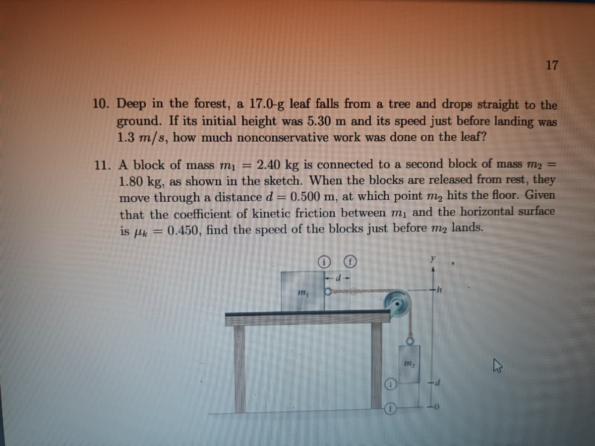 10. Deep in the forest, a 17.0-g leaf falls from a tree and drops straight to the
ground. If its initial height was 5.30 m and its speed just before landing was
1.3 m/s, how much nonconservative work was done on the leaf?
11. A block of mass mi 2.40 kg is connected to a second block of mass m₂ =
1.80 kg, as shown in the sketch. When the blocks are released from rest, they
move through a distance d = 0.500 m, at which point m₂ hits the floor. Given
that the coefficient of kinetic friction between m₁ and the horizontal surface
is k = 0.450, find the speed of the blocks just before m₂ lands.
7-
17
111-
-h