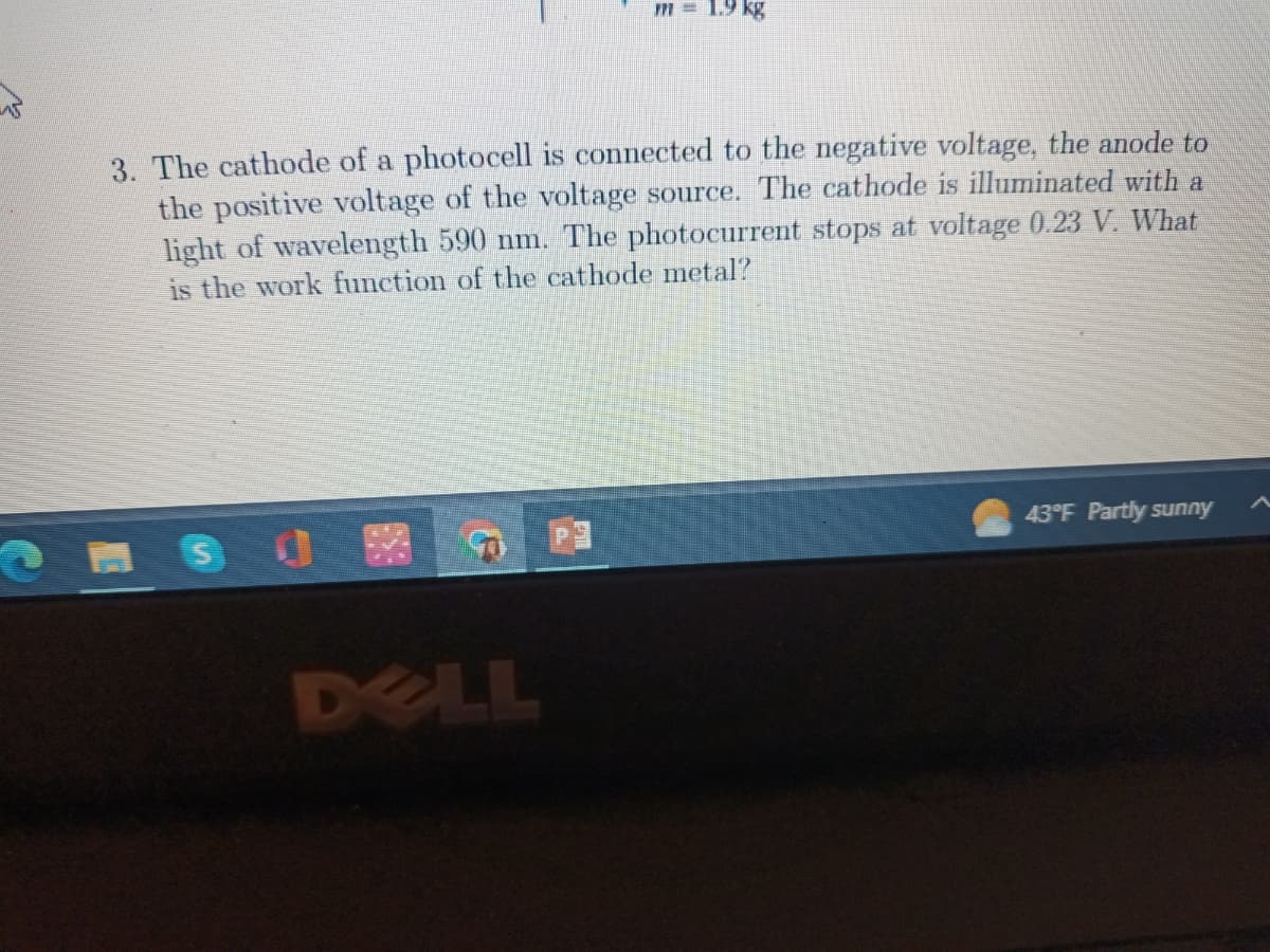 W
3. The cathode of a photocell is connected to the negative voltage, the anode to
the positive voltage of the voltage source. The cathode is illuminated with a
light of wavelength 590 nm. The photocurrent stops at voltage 0.23 V. What
is the work function of the cathode metal?
એક
m = 1.9 kg
DELL
43°F Partly sunny