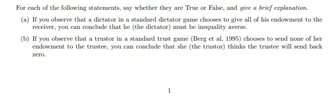 For each of the following statements, say whether they are True or False, and give a brief explanation.
(a) If you observe that a dictator in a standard dictator game chooses to give all of his endowment to the
receiver, you can conclude that he (the dictator) must be inequality averse.
(b) If you observe that a trustor in a standard trust game (Berg et al, 1995) chooses to send none of her
endowment to the trustee, you can conclude that she (the trustor) thinks the trustee will send back
zero.
