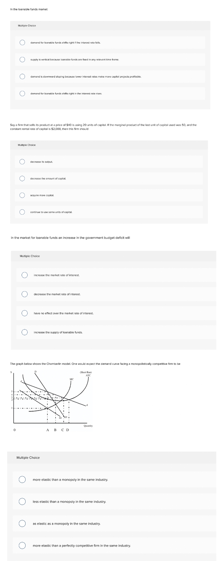 In the loanable funds market
Multiple Choice
demand for loanable funds shifts right if the interest rate falls.
supply is vertical because loanable funds are fixed in any relevant time frame.
demand is downward sloping because lowver interest rates make more capital projects profitable.
demand for loanable funds shifts right in the interest rate rises
Say a firm that sells its product at a price of $40 is using 20 units of capital. If the marginal product of the last unit of capital used was 50, and the
constant rental rate of capital is $2,000, then this firm should
Multiple Choice
decrease its output.
decrease the amount of capital,
acquire more capital.
continue to use same units of capital.
In the market for loanable funds an increase in the government budget deficit will
Multiple Choice
increase the market rate of interest.
decrease the market rate of interest
have no effect over the market rate of interest.
increase the supply of loanable funds.
The graph below shows the Chamberlin model. One would expect the demand curve facing a monopolistically competitive firm to be
(Short Run)
АТС
Quantity
A B C D
Multiple Choice
more elastic than a monopoly in the same industry.
less elastic than a monopoly in the same industry.
as elastic as a monopoly in the same industry
more elastic than a perfectly competitive firm in the same industry.
O O O O
O O
O O
